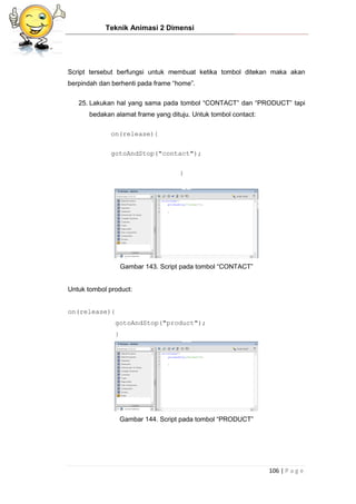 Teknik Animasi 2 Dimensi
106 | P a g e
Script tersebut berfungsi untuk membuat ketika tombol ditekan maka akan
berpindah dan berhenti pada frame “home”.
25. Lakukan hal yang sama pada tombol “CONTACT” dan “PRODUCT” tapi
bedakan alamat frame yang dituju. Untuk tombol contact:
on(release){
gotoAndStop("contact");
}
Gambar 143. Script pada tombol “CONTACT”
Untuk tombol product:
on(release){
gotoAndStop("product");
}
Gambar 144. Script pada tombol “PRODUCT”
 