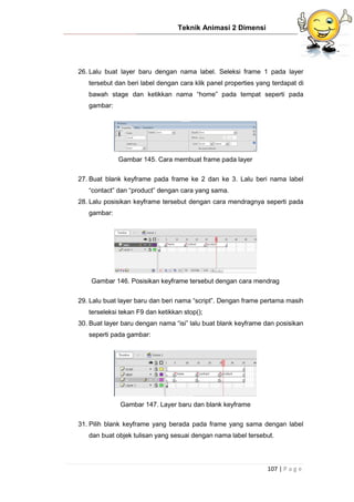Teknik Animasi 2 Dimensi
107 | P a g e
26. Lalu buat layer baru dengan nama label. Seleksi frame 1 pada layer
tersebut dan beri label dengan cara klik panel properties yang terdapat di
bawah stage dan ketikkan nama “home” pada tempat seperti pada
gambar:
Gambar 145. Cara membuat frame pada layer
27. Buat blank keyframe pada frame ke 2 dan ke 3. Lalu beri nama label
“contact” dan “product” dengan cara yang sama.
28. Lalu posisikan keyframe tersebut dengan cara mendragnya seperti pada
gambar:
Gambar 146. Posisikan keyframe tersebut dengan cara mendrag
29. Lalu buat layer baru dan beri nama “script”. Dengan frame pertama masih
terseleksi tekan F9 dan ketikkan stop();
30. Buat layer baru dengan nama “isi” lalu buat blank keyframe dan posisikan
seperti pada gambar:
Gambar 147. Layer baru dan blank keyframe
31. Pilih blank keyframe yang berada pada frame yang sama dengan label
dan buat objek tulisan yang sesuai dengan nama label tersebut.
 