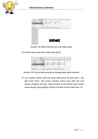 Teknik Animasi 2 Dimensi
108 | P a g e
Gambar 148. Blank keyframe dan buat objek tulisan
32. Lakukan juga untuk semua label yang dibuat.
Gambar 149. Semua label yang dibuat menggunakan blank keyframe
33. Lalu langkah terakhir ialah klik kanan pada frame 35 pada layer 1 dan
pilih insert frame. Test contoh interaksi tombol yang telah kita buat
dengan menekan ctrl+enter. Dapat dirubah isi dari lembar tujuan tombol
sesuai dengan yang dinginkan dengan merubah isi frame pada layer “isi”.
 