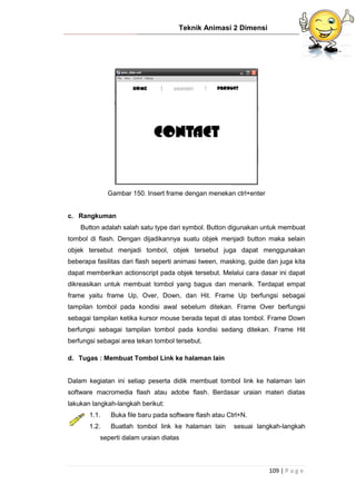 Teknik Animasi 2 Dimensi
109 | P a g e
Gambar 150. Insert frame dengan menekan ctrl+enter
c. Rangkuman
Button adalah salah satu type dari symbol. Button digunakan untuk membuat
tombol di flash. Dengan dijadikannya suatu objek menjadi button maka selain
objek tersebut menjadi tombol, objek tersebut juga dapat menggunakan
beberapa fasilitas dari flash seperti animasi tween, masking, guide dan juga kita
dapat memberikan actionscript pada objek tersebut. Melalui cara dasar ini dapat
dikreasikan untuk membuat tombol yang bagus dan menarik. Terdapat empat
frame yaitu frame Up, Over, Down, dan Hit. Frame Up berfungsi sebagai
tampilan tombol pada kondisi awal sebelum ditekan. Frame Over berfungsi
sebagai tampilan ketika kursor mouse berada tepat di atas tombol. Frame Down
berfungsi sebagai tampilan tombol pada kondisi sedang ditekan. Frame Hit
berfungsi sebagai area tekan tombol tersebut.
d. Tugas : Membuat Tombol Link ke halaman lain
Dalam kegiatan ini setiap peserta didik membuat tombol link ke halaman lain
software macromedia flash atau adobe flash. Berdasar uraian materi diatas
lakukan langkah-langkah berikut:
1.1. Buka file baru pada software flash atau Ctrl+N.
1.2. Buatlah tombol link ke halaman lain sesuai langkah-langkah
seperti dalam uraian diatas
 