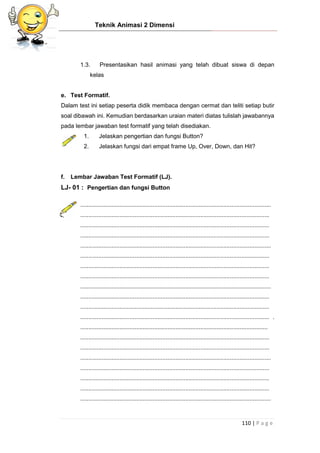 Teknik Animasi 2 Dimensi
110 | P a g e
1.3. Presentasikan hasil animasi yang telah dibuat siswa di depan
kelas
e. Test Formatif.
Dalam test ini setiap peserta didik membaca dengan cermat dan teliti setiap butir
soal dibawah ini. Kemudian berdasarkan uraian materi diatas tulislah jawabannya
pada lembar jawaban test formatif yang telah disediakan.
1. Jelaskan pengertian dan fungsi Button?
2. Jelaskan fungsi dari empat frame Up, Over, Down, dan Hit?
f. Lembar Jawaban Test Formatif (LJ).
LJ- 01 : Pengertian dan fungsi Button
....................................................................................................................
...................................................................................................................
...................................................................................................................
...................................................................................................................
....................................................................................................................
...................................................................................................................
...................................................................................................................
...................................................................................................................
....................................................................................................................
...................................................................................................................
...................................................................................................................
................................................................................................................... .
..................................................................................................................
...................................................................................................................
...................................................................................................................
....................................................................................................................
...................................................................................................................
...................................................................................................................
...................................................................................................................
....................................................................................................................
 