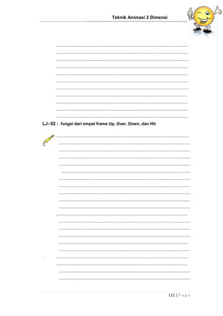 Teknik Animasi 2 Dimensi
111 | P a g e
...................................................................................................................
...................................................................................................................
....................................................................................................................
...................................................................................................................
...................................................................................................................
...................................................................................................................
....................................................................................................................
...................................................................................................................
...................................................................................................................
...................................................................................................................
...................................................................................................................
LJ- 02 : fungsi dari empat frame Up, Over, Down, dan Hit
....................................................................................................................
...................................................................................................................
...................................................................................................................
...................................................................................................................
...................................................................................................................
.................................................................................................................
...................................................................................................................
...................................................................................................................
...................................................................................................................
...................................................................................................................
...................................................................................................................
...................................................................................................................
...................................................................................................................
...................................................................................................................
...................................................................................................................
.................................................................................................................
...................................................................................................................
. ...................................................................................................................
...................................................................................................................
...................................................................................................................
...................................................................................................................
 
