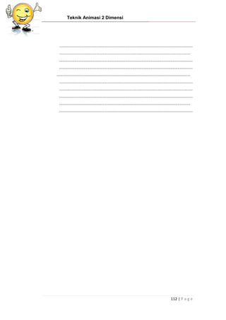 Teknik Animasi 2 Dimensi
112 | P a g e
...................................................................................................................
.................................................................................................................
...................................................................................................................
...................................................................................................................
...................................................................................................................
...................................................................................................................
...................................................................................................................
...................................................................................................................
.................................................................................................................
...................................................................................................................
 
