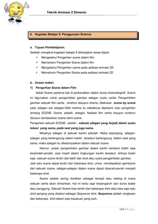 Teknik Animasi 2 Dimensi
114 | P a g e
9. Kegiatan Belajar 9: Penggunaan Science
a. Tujuan Pembelajaran.
Setelah mengikuti kegiatan belajar 9 diharapkan siswa dapat:
 Mengetahui Pengertian scene dalam film
 Memahami Pengertian Scene dalam film
 Mengetahui Pengertian scene pada aplikasi animasi 2D
 Memahami Pengertian Scene pada aplikasi animasi 2D
b. Uraian materi
1) Pengertian Scene dalam Film
Istilah Scene pertama kali di perkenalkan dalam dunia sinematografi. Scene
ini digunakan untuk pengambilan gambar adegan suatu cerita. Pengambilan
gambar sebuah film cerita, sinetron ataupun drama, dilakukan scene by scene
yaitu adegan per adegan.Oleh karena itu sebaiknya dipahami dulu pengertian
tentang SCENE. Scene adalah adegan. Naskah film cerita maupun sinetron
disusun berdasarkan scene demi scene.
Pengertian sebuah SCENE adalah : sebuah adegan yang terjadi dalam suatu
lokasi yang sama, pada saat yang juga sama.
Misalnya adegan di sebuah kantin sekolah. Maka sepanjang adegan-
adegan yang berlangsung dalam kantin tersebut berlangsung dalam saat yang
sama, maka adegan itu dikelompokkan dalam sebuah scene.
Namun posisi pengambilan gambar dalam kantin tersebut boleh saja
berpindah-pindah, asal masih dalam lingkungan kantin tersebut. Artinya boleh
saja sebuah scene terdiri dari lebih dari shot atau sudut pengambilan gambar.
Jadi satu scene dapat terdiri dari beberapa shot, untuk mendapatkan gambaran
dari sebuah scene, adegan-adegan dalam scene dapat dipecah-pecah menjadi
beberapa shot.
Scene adalah sering diartikan sebagai tempat atau setting di mana
sebuah cerita akan dimainkan, hal ini tentu saja terpengaruh dari dunia teater
atau panggung. Sebuah Scene bisa terdiri dari beberapa shot atau bisa saja satu
shot panjang yang disebut sebagai Sequence shot. Sequence adalah rangkaian
dari beberapa shot dalam satu kesatuan yang utuh.
 