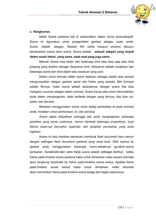 Teknik Animasi 2 Dimensi
119 | P a g e
c. Rangkuman.
Istilah Scene pertama kali di perkenalkan dalam dunia sinematografi.
Scene ini digunakan untuk pengambilan gambar adegan suatu cerita.
Scene adalah adegan. Naskah film cerita maupun sinetron disusun
berdasarkan scene demi scene. Scene adalah : sebuah adegan yang terjadi
dalam suatu lokasi yang sama, pada saat yang juga sama.
Sebuah Scene bisa terdiri dari beberapa shot atau bisa saja satu shot
panjang yang disebut sebagai Sequence shot. Sequence adalah rangkaian dari
beberapa scene dan shot dalam satu kesatuan yang utuh.
Dalam dunia animasi istilah scene diadopsi sebagai wadah atau tempat
mengumpulkan adegan gambar panel dan frame yang senada. Bila Animasi
adalah filmnya, maka scene adalah episodenya, dengan scene kita bisa
mengatur susunan adegan dalam animasi. Scene hanya ada untuk memudahkan
anda dalam mengorganisir, tidak berbeda dengan yang lainnya, kita bisa cut,
paste, dan lain-lain.
Biasakan menggunakan scene untuk setiap perbedaan isi pada animasi
anda, misalkan untuk pembukaan, isi, dan penutup.
Scene dapat diduplikasi sehingga bila anda menginginkan beberapa
peristiwa yang sama urutannya, namun berbeda beberapa propertinya…buat
dahulu base-nya kemudian duplicate, dan terapkan perubahan yang anda
inginkan.
Scene ini bisa diartikan semacam membuat flash document baru namun
dengan settingan flash document pertama yang anda buat. Oleh karena itu
apabila anda menggunakan beberapa menu sebaiknya gunakan scene
tambahan. Karateristik dan cara kerja scene adalah sebagai berikut, ketika
frame pada timeline scene pertama habis untuk dimainkan maka secara otomatis
akan langsung berpindah ke frame pada timeline scene kedua. Apabila frame
pada timeline scene kedua habis untuk dimainkan maka otomatis
akan memainkan frame pada timeline scene ketiga dan begitu seterusnya
 