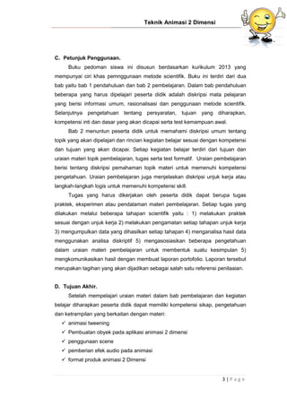 Teknik Animasi 2 Dimensi
3 | P a g e
C. Petunjuk Penggunaan.
Buku pedoman siswa ini disusun berdasarkan kurikulum 2013 yang
mempunyai ciri khas pemnggunaan metode scientifik. Buku ini terdiri dari dua
bab yaitu bab 1 pendahuluan dan bab 2 pembelajaran. Dalam bab pendahuluan
beberapa yang harus dipelajari peserta didik adalah diskripsi mata pelajaran
yang berisi informasi umum, rasionalisasi dan penggunaan metode scientifik.
Selanjutnya pengetahuan tentang persyaratan, tujuan yang diharapkan,
kompetensi inti dan dasar yang akan dicapai serta test kemampuan awal.
Bab 2 menuntun peserta didik untuk memahami diskripsi umum tentang
topik yang akan dipelajari dan rincian kegiatan belajar sesuai dengan kompetensi
dan tujuan yang akan dicapai. Setiap kegiatan belajar terdiri dari tujuan dan
uraian materi topik pembelajaran, tugas serta test formatif. Uraian pembelajaran
berisi tentang diskripsi pemahaman topik materi untuk memenuhi kompetensi
pengetahuan. Uraian pembelajaran juga menjelaskan diskripsi unjuk kerja atau
langkah-langkah logis untuk memenuhi kompetensi skill.
Tugas yang harus dikerjakan oleh peserta didik dapat berupa tugas
praktek, eksperimen atau pendalaman materi pembelajaran. Setiap tugas yang
dilakukan melalui beberapa tahapan scientifik yaitu : 1) melakukan praktek
sesuai dengan unjuk kerja 2) melakukan pengamatan setiap tahapan unjuk kerja
3) mengumpulkan data yang dihasilkan setiap tahapan 4) menganalisa hasil data
menggunakan analisa diskriptif 5) mengasosiasikan beberapa pengetahuan
dalam uraian materi pembelajaran untuk membentuk suatu kesimpulan 5)
mengkomunikasikan hasil dengan membuat laporan portofolio. Laporan tersebut
merupakan tagihan yang akan dijadikan sebagai salah satu referensi penilaaian.
D. Tujuan Akhir.
Setelah mempelajari uraian materi dalam bab pembelajaran dan kegiatan
belajar diharapkan peserta didik dapat memiliki kompetensi sikap, pengetahuan
dan ketrampilan yang berkaitan dengan materi:
 animasi tweening
 Pembuatan obyek pada aplikasi animasi 2 dimensi
 penggunaan scene
 pemberian efek audio pada animasi
 format produk animasi 2 Dimensi
 