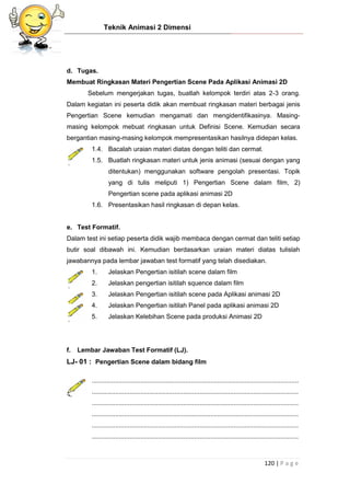 Teknik Animasi 2 Dimensi
120 | P a g e
d. Tugas.
Membuat Ringkasan Materi Pengertian Scene Pada Aplikasi Animasi 2D
Sebelum mengerjakan tugas, buatlah kelompok terdiri atas 2-3 orang.
Dalam kegiatan ini peserta didik akan membuat ringkasan materi berbagai jenis
Pengertian Scene kemudian mengamati dan mengidentifikasinya. Masing-
masing kelompok mebuat ringkasan untuk Definisi Scene. Kemudian secara
bergantian masing-masing kelompok mempresentasikan hasilnya didepan kelas.
1.4. Bacalah uraian materi diatas dengan teliti dan cermat.
1.5. Buatlah ringkasan materi untuk jenis animasi (sesuai dengan yang
ditentukan) menggunakan software pengolah presentasi. Topik
yang di tulis meliputi 1) Pengertian Scene dalam film, 2)
Pengertian scene pada aplikasi animasi 2D
1.6. Presentasikan hasil ringkasan di depan kelas.
e. Test Formatif.
Dalam test ini setiap peserta didik wajib membaca dengan cermat dan teliti setiap
butir soal dibawah ini. Kemudian berdasarkan uraian materi diatas tulislah
jawabannya pada lembar jawaban test formatif yang telah disediakan.
1. Jelaskan Pengertian isitilah scene dalam film
2. Jelaskan pengertian isitilah squence dalam film
3. Jelaskan Pengertian isitilah scene pada Aplikasi animasi 2D
4. Jelaskan Pengertian isitilah Panel pada aplikasi animasi 2D
5. Jelaskan Kelebihan Scene pada produksi Animasi 2D
f. Lembar Jawaban Test Formatif (LJ).
LJ- 01 : Pengertian Scene dalam bidang film
...................................................................................................................
...................................................................................................................
...................................................................................................................
...................................................................................................................
...................................................................................................................
...................................................................................................................
 