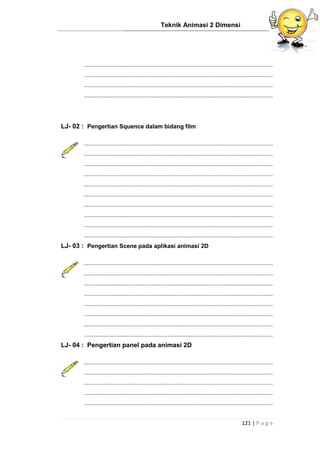 Teknik Animasi 2 Dimensi
121 | P a g e
...................................................................................................................
...................................................................................................................
...................................................................................................................
...................................................................................................................
LJ- 02 : Pengertian Squence dalam bidang film
...................................................................................................................
...................................................................................................................
...................................................................................................................
...................................................................................................................
...................................................................................................................
...................................................................................................................
...................................................................................................................
...................................................................................................................
...................................................................................................................
...................................................................................................................
LJ- 03 : Pengertian Scene pada aplikasi animasi 2D
...................................................................................................................
...................................................................................................................
...................................................................................................................
...................................................................................................................
...................................................................................................................
...................................................................................................................
...................................................................................................................
...................................................................................................................
LJ- 04 : Pengertian panel pada animasi 2D
...................................................................................................................
...................................................................................................................
...................................................................................................................
...................................................................................................................
...................................................................................................................
 