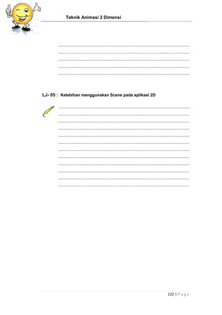 Teknik Animasi 2 Dimensi
122 | P a g e
...................................................................................................................
...................................................................................................................
...................................................................................................................
...................................................................................................................
...................................................................................................................
LJ- 05 : Kelebihan menggunakan Scene pada aplikasi 2D
...................................................................................................................
...................................................................................................................
...................................................................................................................
...................................................................................................................
...................................................................................................................
...................................................................................................................
...................................................................................................................
...................................................................................................................
...................................................................................................................
...................................................................................................................
...................................................................................................................
...................................................................................................................
 