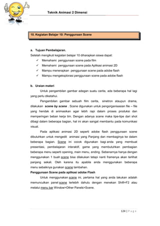 Teknik Animasi 2 Dimensi
124 | P a g e
10. Kegiatan Belajar 10: Penggunaan Scene
a. Tujuan Pembelajaran.
Setelah mengikuti kegiatan belajar 10 diharapkan siswa dapat:
 Memahami penggunaan scene pada film
 Memahami penggunaan scene pada Aplikasi animasi 2D
 Mampu menerapkan penggunaan scene pada adobe flash
 Mampu mengeksplorasi penggunaan scene pada adobe flash
b. Uraian materi
Untuk pengambilan gambar adegan suatu cerita, ada beberapa hal lagi
yang perlu diketahui.
Pengambilan gambar sebuah film cerita, sinetron ataupun drama,
dilakukan scene by scene . Scene digunakan untuk pengorganisasian file – file
yang hendak di animasikan agar lebih rapi dalam proses produksi dan
memperingan beban kerja tim. Dengan adanya scene maka tipe-tipe dari shot
dibagi dalam beberapa bagian, hal ini akan sangat membantu pada komunikasi
visual.
Pada aplikasi animasi 2D seperti adobe flash penggunaan scene
dibutuhkan untuk mengedit animasi yang Panjang dan membaginya ke dalam
beberapa bagian. Scene ini cocok digunakan bagi anda yang membuat
presentasi, pembelajaran interaktif, game yang membutuhkan pembagian
beberapa menu seperti opening, main menu, ending. Sebenarnya hanya dengan
menggunakan 1 buah scene bisa dilakukan tetapi nanti framenya akan terlihat
panjang sekali. Oleh karena itu apabila anda menggunakan beberapa
menu sebaiknya gunakan scene tambahan.
Penggunaan Scene pada aplikasi adobe Flash
Untuk menggunakan scene ini, pertama hal yang anda lakukan adalah
memunculkan panel scene terlebih dahulu dengan menekan Shift+F2 atau
melalui menu bar Window>Other Panels>Scene.
 
