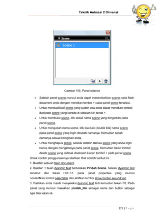Teknik Animasi 2 Dimensi
125 | P a g e
Gambar 155. Panel science
 Setelah panel scene muncul anda dapat menambahkan scene pada flash
document anda dengan menekan tombol + pada panel scene tersebut.
 Untuk menduplikasi scene yang sudah ada anda dapat menekan tombol
duplicate scene yang berada di sebelah kiri tanda +.
 Untuk membuka scene, klik sekali nama scene yang diinginkan pada
panel scene.
 Untuk mengubah nama scene, klik dua kali (double klik) nama scene
pada panel scene yang ingin dirubah namanya. Kemudian rubah
namanya sesuai keinginan anda.
 Untuk menghapus scene, seleksi terlebih dahulu scene yang anda ingin
hapus dengan mengkliknya pada panel scene. Kemudian tekan tombol
delete scene yang terletak disebalah kanan tombol + pada panel scene.
Untuk contoh penggunaannya silahkan lihat contoh berikut ini :
1. Buatlah sebuah flash document.
2. Buatlah 1 buah dyanmic text bertuliskan Pindah Scene. Seleksi dyanmic text
tersebut dan tekan Ctrl+F3. pada panel properties yang muncul
nonaktifkan tombol selectable dan aktifkan tombol show border around text.
3. Pastikan anda masih menyeleksi dyanmic text tadi kemudian tekan F8. Pada
panel yang muncul masukkan pindah_btn sebagai name dan button sebagai
type lalu tekan ok.
 
