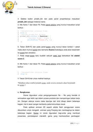 Teknik Animasi 2 Dimensi
126 | P a g e
4. Seleksi button pindah_btn dan pada panel propertiesnya masukkan
pindah_btn sebagai instance name.
5. Klik frame 1 dan tekan F9. Pada panel actions yang muncul masukkan script
berikut :
1
2
3
4
5
6
7
//menghentikan jalannya frame
stop();
//ketika pindah_btn ditekan
pindah_btn.onPress = function() {
//mainkan frame 1 Scene 2
gotoAndPlay("Scene 2", 1);
};
6. Tekan Shift+F2 dan pada panel scene yang muncul tekan tombol + sekali
maka akan muncul scene baru bernama Scene 2 sekaligus anda akan berpindah
ke scene baru tersebut.
7. Pada stage scene baru buatlah sebuah static text bertuliskan Ini adalah
scene 2.
8. Klik frame 1 dan tekan F9. Pada panel actions yang muncul masukkan script
berikut :
1
2
//menghentikan jalannya frame
stop();
9. Tekan Ctrl+Enter untuk melihat hasilnya.
*Silahkan tekan tombol pindah scene, anda secara otomatis akan berpindah
ke scene 2.
c. Rangkuman.
Scene digunakan untuk pengorganisasian file – file yang hendak di
animasikan agar lebih rapi dalam proses produksi dan memperingan beban kerja
tim. Dengan adanya scene maka tipe-tipe dari shot dibagi dalam beberapa
bagian, hal ini akan sangat membantu pada komunikasi visual.
Pada aplikasi animasi 2D seperti adobe flash penggunaan scene
dibutuhkan untuk mengedit animasi yang Panjang dan membaginya ke dalam
beberapa bagian. Scene ini cocok digunakan bagi anda yang membuat
presentasi, pembelajaran interaktif, game yang membutuhkan pembagian
 