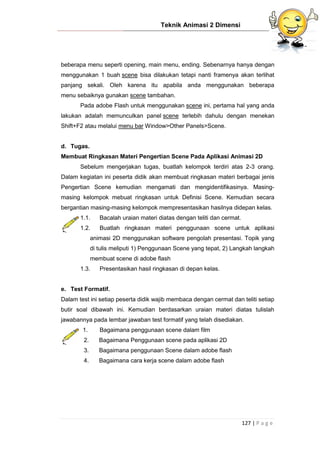 Teknik Animasi 2 Dimensi
127 | P a g e
beberapa menu seperti opening, main menu, ending. Sebenarnya hanya dengan
menggunakan 1 buah scene bisa dilakukan tetapi nanti framenya akan terlihat
panjang sekali. Oleh karena itu apabila anda menggunakan beberapa
menu sebaiknya gunakan scene tambahan.
Pada adobe Flash untuk menggunakan scene ini, pertama hal yang anda
lakukan adalah memunculkan panel scene terlebih dahulu dengan menekan
Shift+F2 atau melalui menu bar Window>Other Panels>Scene.
d. Tugas.
Membuat Ringkasan Materi Pengertian Scene Pada Aplikasi Animasi 2D
Sebelum mengerjakan tugas, buatlah kelompok terdiri atas 2-3 orang.
Dalam kegiatan ini peserta didik akan membuat ringkasan materi berbagai jenis
Pengertian Scene kemudian mengamati dan mengidentifikasinya. Masing-
masing kelompok mebuat ringkasan untuk Definisi Scene. Kemudian secara
bergantian masing-masing kelompok mempresentasikan hasilnya didepan kelas.
1.1. Bacalah uraian materi diatas dengan teliti dan cermat.
1.2. Buatlah ringkasan materi penggunaan scene untuk aplikasi
animasi 2D menggunakan software pengolah presentasi. Topik yang
di tulis meliputi 1) Penggunaan Scene yang tepat, 2) Langkah langkah
membuat scene di adobe flash
1.3. Presentasikan hasil ringkasan di depan kelas.
e. Test Formatif.
Dalam test ini setiap peserta didik wajib membaca dengan cermat dan teliti setiap
butir soal dibawah ini. Kemudian berdasarkan uraian materi diatas tulislah
jawabannya pada lembar jawaban test formatif yang telah disediakan.
1. Bagaimana penggunaan scene dalam film
2. Bagaimana Penggunaan scene pada aplikasi 2D
3. Bagaimana penggunaan Scene dalam adobe flash
4. Bagaimana cara kerja scene dalam adobe flash
 