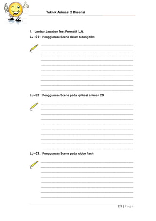 Teknik Animasi 2 Dimensi
128 | P a g e
f. Lembar Jawaban Test Formatif (LJ).
LJ- 01 : Penggunaan Scene dalam bidang film
...................................................................................................................
...................................................................................................................
...................................................................................................................
...................................................................................................................
...................................................................................................................
...................................................................................................................
...................................................................................................................
...................................................................................................................
...................................................................................................................
...................................................................................................................
LJ- 02 : Penggunaan Scene pada aplikasi animasi 2D
...................................................................................................................
...................................................................................................................
...................................................................................................................
...................................................................................................................
...................................................................................................................
...................................................................................................................
...................................................................................................................
...................................................................................................................
...................................................................................................................
...................................................................................................................
LJ- 03 : Penggunaan Scene pada adobe flash
...................................................................................................................
...................................................................................................................
...................................................................................................................
...................................................................................................................
...................................................................................................................
...................................................................................................................
...................................................................................................................
...................................................................................................................
 