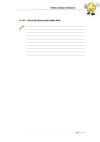 Teknik Animasi 2 Dimensi
129 | P a g e
LJ- 04 : Cara kerja Scene pada adobe flash
...................................................................................................................
...................................................................................................................
...................................................................................................................
...................................................................................................................
...................................................................................................................
...................................................................................................................
...................................................................................................................
...................................................................................................................
...................................................................................................................
...................................................................................................................
 