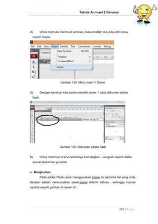 Teknik Animasi 2 Dimensi
133 | P a g e
4) Untuk memulai membuat animasi, maka terlebih dulu kita pilih menu
insert> Scene
Gambar 159. Menu insert > Scene
5) Dengan demikian kita sudah memiliki scene 1 pada dokumen adobe
flash,
Gambar 160. Dokumen adobe flash
6) Untuk membuat scene berikutnya ikuti langkah – langkah seperti diatas,
sesuai kebutuhan produksi
c. Rangkuman.
Pada adobe Flash untuk menggunakan scene ini, pertama hal yang anda
lakukan adalah memunculkan panel scene terlebih dahulu , sehingga muncul
symbol seperti gambar di bawah ini :
 