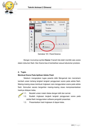 Teknik Animasi 2 Dimensi
134 | P a g e
Gamabar 161. Panel Science
Dengan munculnya symbol Scene 1 berarti kita telah memiliki satu scene
dalam dokumen flash. Dan Scene bisa di tambahkan sesuai kebutuhan produksi.
d. Tugas.
Membuat Scene Pada Aplikasi Adobe Flash
Sebelum mengerjakan tugas peserta didik Mengamati dan memahami
kembali uraian tentang langkah langkah penggunaan scene pada adobe flash.
Masing-masing siswa membuat ringkasan cara menggunakan scene pada adobe
flash. Kemudian secara bergantian masing-masing siswa mempresentasikan
hasilnya didepan kelas.
1.1. Bacalah uraian materi diatas dengan teliti dan cermat.
1.2. Buatlah ringkasan langkah langkah penggunaan scene pada
adobe flash menggunakan software pengolah presentasi.
1.3. Presentasikan hasil ringkasan di depan kelas.
 
