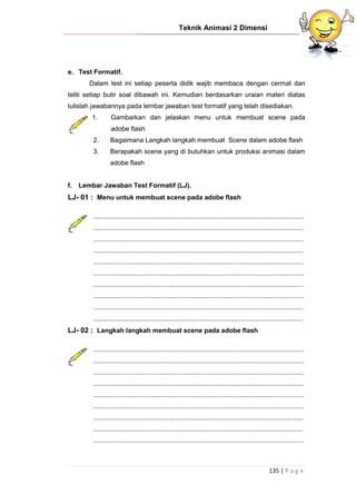 Teknik Animasi 2 Dimensi
135 | P a g e
e. Test Formatif.
Dalam test ini setiap peserta didik wajib membaca dengan cermat dan
teliti setiap butir soal dibawah ini. Kemudian berdasarkan uraian materi diatas
tulislah jawabannya pada lembar jawaban test formatif yang telah disediakan.
1. Gambarkan dan jelaskan menu untuk membuat scene pada
adobe flash
2. Bagaimana Langkah langkah membuat Scene dalam adobe flash
3. Berapakah scene yang di butuhkan untuk produksi animasi dalam
adobe flash
f. Lembar Jawaban Test Formatif (LJ).
LJ- 01 : Menu untuk membuat scene pada adobe flash
...................................................................................................................
...................................................................................................................
...................................................................................................................
...................................................................................................................
...................................................................................................................
...................................................................................................................
...................................................................................................................
...................................................................................................................
...................................................................................................................
...................................................................................................................
LJ- 02 : Langkah langkah membuat scene pada adobe flash
...................................................................................................................
...................................................................................................................
...................................................................................................................
...................................................................................................................
...................................................................................................................
...................................................................................................................
...................................................................................................................
...................................................................................................................
...................................................................................................................
 