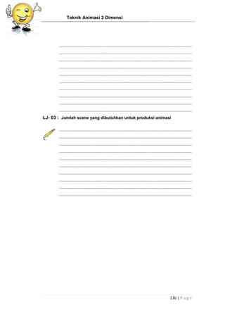 Teknik Animasi 2 Dimensi
136 | P a g e
...................................................................................................................
...................................................................................................................
...................................................................................................................
...................................................................................................................
...................................................................................................................
...................................................................................................................
...................................................................................................................
...................................................................................................................
...................................................................................................................
...................................................................................................................
LJ- 03 : Jumlah scene yang dibutuhkan untuk produksi animasi
...................................................................................................................
...................................................................................................................
...................................................................................................................
...................................................................................................................
...................................................................................................................
...................................................................................................................
...................................................................................................................
...................................................................................................................
...................................................................................................................
...................................................................................................................
 