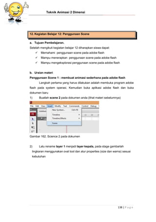 Teknik Animasi 2 Dimensi
138 | P a g e
12. Kegiatan Belajar 12: Penggunaan Scene
a. Tujuan Pembelajaran.
Setelah mengikuti kegiatan belajar 12 diharapkan siswa dapat:
 Memahami penggunaan scene pada adobe flash
 Mampu menerapkan penggunaan scene pada adobe flash
 Mampu mengeksplorasi penggunaan scene pada adobe flash
b. Uraian materi
Penggunaan Scene 1 : membuat animasi sederhana pada adobe flash
Langkah pertama yang harus dilakukan adalah membuka program adobe
flash pada system operasi. Kemudian buka aplikasi adobe flash dan buka
dokumen baru
1) Buatlah scene 2 pada dokumen anda (lihat materi sebelumnya)
Gambar 162. Science 2 pada dokumen
2) Lalu rename layer 1 menjadi layer kepala, pada stage gambarlah
lingkaran menggunakan oval tool dan atur properties (size dan warna) sesuai
kebutuhan
 