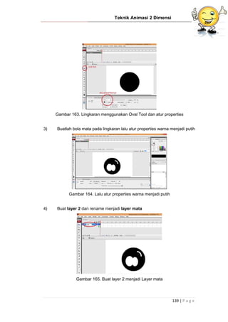 Teknik Animasi 2 Dimensi
139 | P a g e
Gambar 163. Lingkaran menggunakan Oval Tool dan atur properties
3) Buatlah bola mata pada lingkaran lalu atur properties warna menjadi putih
Gambar 164. Lalu atur properties warna menjadi putih
4) Buat layer 2 dan rename menjadi layer mata
Gambar 165. Buat layer 2 menjadi Layer mata
 