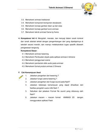 Teknik Animasi 2 Dimensi
5 | P a g e
3.3. Memahami animasi tradisional
3.4. Memahami komponen-komponen storyboard.
3.5. Memahami konsep gambar clean up dan sisip
3.6. Memahami konsep gambar kunci animasi
3.7. Memahami teknik animasi frame by frame
4. Kompetensi Inti 4: Mengolah, menalar, dan menyaji dalam ranah konkret
dan ranah abstrak terkait dengan pengembangan dari yang dipelajarinya di
sekolah secara mandiri, dan mampu melaksanakan tugas spesifik dibawah
pengawasan langsung.
Kompetensi Dasar:
4.1. Memahami animasi tweening
4.2. Memahami Pembuatan obyek pada aplikasi animasi 2 dimensi
4.3. Memahami penggunaan scene
4.4. Memahami pemberian efek audio pada animasi
4.5. Memahami format produk animasi 2 Dimensi
F. Cek Kemampuan Awal
1. Jelaskan pengertian dari tweening ?
2. Jelaskan fungsi utama tweening ?
3. Jelaskan pengertian dan fungsi sound pada flash?
4. Jelaskan beberapa kemampuan yang dapat dihasilkan dari
fasilitas pengolah suara milik flash ?
5. Sebutkan dan jelaskan Format file sound yang didukung oleh
flash?
6. Jelaskan macam – macam format ANIMASI 2D dengan
menggunakan aplikasi Flash
 