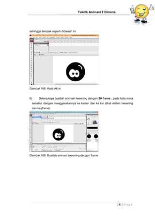 Teknik Animasi 2 Dimensi
141 | P a g e
sehingga tampak seperti dibawah ini
Gambar 168. Hasil Akhir
6) Selanjutnya buatlah animasi tweening dengan 30 frame , pada bola mata
tersebut dengan menggerakannya ke kanan dan ke kiri (lihat materi tweening
dan keyframe)
Gambar 169. Buatlah animasi tweening dengan frame
 
