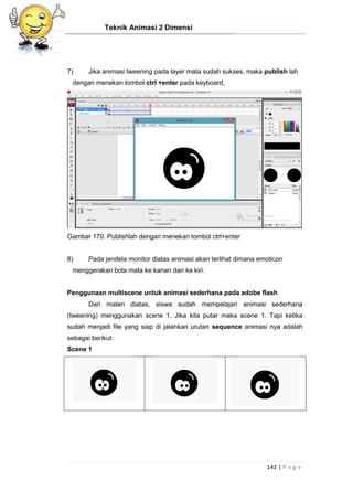 Teknik Animasi 2 Dimensi
142 | P a g e
7) Jika animasi tweening pada layer mata sudah sukses, maka publish lah
dengan menekan tombol ctrl +enter pada keyboard,
Gambar 170. Publishlah dengan menekan tombol ctrl+enter
8) Pada jendela monitor diatas animasi akan terlihat dimana emoticon
menggerakan bola mata ke kanan dan ke kiri.
Penggunaan multiscene untuk animasi sederhana pada adobe flash
Dari materi diatas, siswa sudah mempelajari animasi sederhana
(tweening) menggunakan scene 1. Jika kita putar maka scene 1. Tapi ketika
sudah menjadi file yang siap di jalankan urutan sequence animasi nya adalah
sebagai berikut:
Scene 1
 