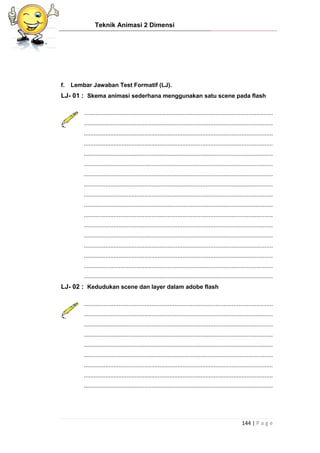 Teknik Animasi 2 Dimensi
144 | P a g e
f. Lembar Jawaban Test Formatif (LJ).
LJ- 01 : Skema animasi sederhana menggunakan satu scene pada flash
...................................................................................................................
...................................................................................................................
...................................................................................................................
...................................................................................................................
...................................................................................................................
...................................................................................................................
...................................................................................................................
...................................................................................................................
...................................................................................................................
...................................................................................................................
...................................................................................................................
...................................................................................................................
...................................................................................................................
...................................................................................................................
...................................................................................................................
...................................................................................................................
...................................................................................................................
LJ- 02 : Kedudukan scene dan layer dalam adobe flash
...................................................................................................................
...................................................................................................................
...................................................................................................................
...................................................................................................................
...................................................................................................................
...................................................................................................................
...................................................................................................................
...................................................................................................................
...................................................................................................................
 