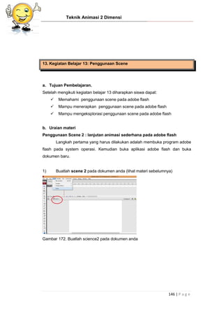 Teknik Animasi 2 Dimensi
146 | P a g e
13. Kegiatan Belajar 13: Penggunaan Scene
a. Tujuan Pembelajaran.
Setelah mengikuti kegiatan belajar 13 diharapkan siswa dapat:
 Memahami penggunaan scene pada adobe flash
 Mampu menerapkan penggunaan scene pada adobe flash
 Mampu mengeksplorasi penggunaan scene pada adobe flash
b. Uraian materi
Penggunaan Scene 2 : lanjutan animasi sederhana pada adobe flash
Langkah pertama yang harus dilakukan adalah membuka program adobe
flash pada system operasi. Kemudian buka aplikasi adobe flash dan buka
dokumen baru.
1) Buatlah scene 2 pada dokumen anda (lihat materi sebelumnya)
Gambar 172. Buatlah science2 pada dokumen anda
 
