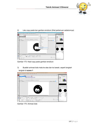 Teknik Animasi 2 Dimensi
147 | P a g e
2) Lalu copy paste kan gambar emoticon (lihat pertemuan sebelumnya)
Gambar 173. Hasil copy paste gambar emoticon
3) Buatlah animasi bola mata ke atas dan ke bawah, seperti langkah
langkah di scene 1
Gambar 174. Animasi bola
 
