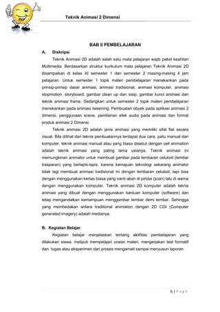 Teknik Animasi 2 Dimensi
6 | P a g e
BAB II PEMBELAJARAN
A. Diskripsi
Teknik Animasi 2D adalah salah satu mata pelajaran wajib paket keahlian
Multimedia. Berdasarkan struktur kurikulum mata pelajaran Teknik Animasi 2D
disampaikan di kelas XI semester 1 dan semester 2 masing-masing 4 jam
pelajaran. Untuk semester 1 topik materi pembelajaran menekankan pada
prinsip-prinsip dasar animasi, animasi tradisional, animasi komputer, animasi
stopmotion, storyboard, gambar clean up dan sisip, gambar kunci animasi dan
teknik animasi frame. Sedangkan untuk semester 2 topik materi pembelajaran
menekankan pada animasi tweening, Pembuatan obyek pada aplikasi animasi 2
dimensi, penggunaan scene, pemberian efek audio pada animasi dan format
produk animasi 2 Dimensi.
Teknik animasi 2D adalah jenis animasi yang memiliki sifat flat secara
visual. Bila dilihat dari teknis pembuatannya terdapat dua cara, yaitu manual dan
komputer. teknik animasi manual atau yang biasa disebut dengan cell animation
adalah teknik animasi yang paling lama usianya. Teknik animasi ini
memungkinan animator untuk membuat gambar pada lembaran celuloid (lembar
trasparan) yang berlapis-lapis. karena kemajuan teknologi sekarang animator
tidak lagi membuat animasi tradisional ini dengan lembaran celuloid, tapi bisa
dengan menggunakan kertas biasa yang nanti akan di pindai (scan) lalu di warna
dengan menggunakan komputer. Teknik animasi 2D komputer adalah teknis
animasi yang dibuat dengan menggunakan bantuan komputer (software) dan
tetap mengandalkan kemampuan menggambar lembar demi lembar. Sehingga
yang membedakan antara traditional animation dengan 2D CGI (Computer
generated imagery) adalah medianya.
B. Kegiatan Belajar
Kegiatan belajar menjelaskan tentang aktifitas pembelajaran yang
dilakukan siswa, meliputi mempelajari uraian materi, mengerjakan test formatif
dan tugas atau eksperimen dari proses mengamati sampai menyusun laporan.
 