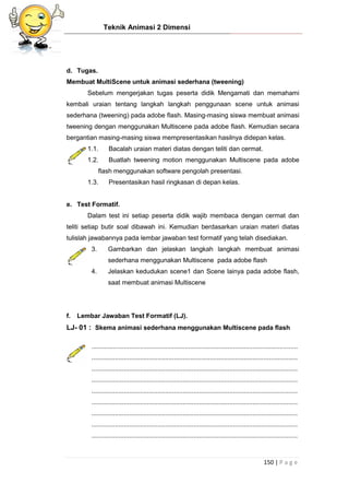 Teknik Animasi 2 Dimensi
150 | P a g e
d. Tugas.
Membuat MultiScene untuk animasi sederhana (tweening)
Sebelum mengerjakan tugas peserta didik Mengamati dan memahami
kembali uraian tentang langkah langkah penggunaan scene untuk animasi
sederhana (tweening) pada adobe flash. Masing-masing siswa membuat animasi
tweening dengan menggunakan Multiscene pada adobe flash. Kemudian secara
bergantian masing-masing siswa mempresentasikan hasilnya didepan kelas.
1.1. Bacalah uraian materi diatas dengan teliti dan cermat.
1.2. Buatlah tweening motion menggunakan Multiscene pada adobe
flash menggunakan software pengolah presentasi.
1.3. Presentasikan hasil ringkasan di depan kelas.
e. Test Formatif.
Dalam test ini setiap peserta didik wajib membaca dengan cermat dan
teliti setiap butir soal dibawah ini. Kemudian berdasarkan uraian materi diatas
tulislah jawabannya pada lembar jawaban test formatif yang telah disediakan.
3. Gambarkan dan jelaskan langkah langkah membuat animasi
sederhana menggunakan Multiscene pada adobe flash
4. Jelaskan kedudukan scene1 dan Scene lainya pada adobe flash,
saat membuat animasi Multiscene
f. Lembar Jawaban Test Formatif (LJ).
LJ- 01 : Skema animasi sederhana menggunakan Multiscene pada flash
...................................................................................................................
...................................................................................................................
...................................................................................................................
...................................................................................................................
...................................................................................................................
...................................................................................................................
...................................................................................................................
...................................................................................................................
...................................................................................................................
 