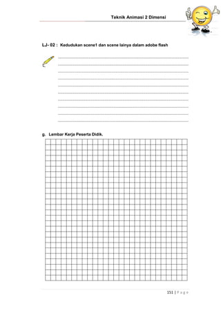 Teknik Animasi 2 Dimensi
151 | P a g e
LJ- 02 : Kedudukan scene1 dan scene lainya dalam adobe flash
...................................................................................................................
...................................................................................................................
...................................................................................................................
...................................................................................................................
...................................................................................................................
...................................................................................................................
...................................................................................................................
...................................................................................................................
...................................................................................................................
...................................................................................................................
g. Lembar Kerja Peserta Didik.
 