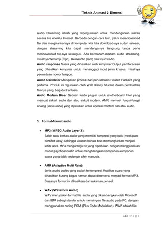 Teknik Animasi 2 Dimensi
153 | P a g e
Audio Streaming istilah yang dipergunakan untuk mendengarkan siaran
secara live melalui Internet. Berbeda dengan cara lain, yakni men-download
file dan menjalankannya di komputer kita bila download-nya sudah selesai,
dengan streaming kita dapat mendengarnya langsung tanpa perlu
mendownload file-nya sekaligus. Ada bermacam-macam audio streaming,
misalnya Winamp (mp3), RealAudio (ram) dan liquid radio.
Audio response Suara yang dihasilkan oleh komputer.Output pembicaraan
yang dihasilkan komputer untuk menanggapi input jenis khusus, misalnya
permintaan nomor telepon.
Audio Oscillator Merupakan produk dari perusahaan Hewlett Packard yang
pertama. Produk ini digunakan oleh Walt Disney Studios dalam pembuatan
filmnya yang berjudul Fantasia.
Audio Modem Riser Sebuah kartu plug-in untuk motherboard Intel yang
memuat sirkuit audio dan atau sirkuit modem. AMR memuat fungsi-fungsi
analog (kode-kode) yang dipelukan untuk operasi modem dan atau audio.
3. Format-format audio
 MP3 (MPEG Audio Layer 3),
Salah satu berkas audio yang memiliki kompresi yang baik (meskipun
bersifat lossy) sehingga ukuran berkas bisa memungkinkan menjadi
lebih kecil. MP3 mengurangi bit yang diperlukan dengan menggunakan
model psychoacoustic untuk menghilangkan komponen-komponen
suara yang tidak terdengar oleh manusia.
 AMR (Adaptive Multi Rate)
Jenis audio codec yang sudah terkompresi. Kualitas suara yang
dihasilkan kurang bagus namun dapat dikonversi menjadi format MP3.
Biasanya format ini dihasilkan dari rekaman ponsel.
 WAV (Waveform Audio)
WAV merupakan format file audio yang dikembangkan oleh Microsoft
dan IBM sebagi standar untuk menyimpan file audio pada PC, dengan
menggunakan coding PCM (Plus Code Modulation). WAV adalah file
 