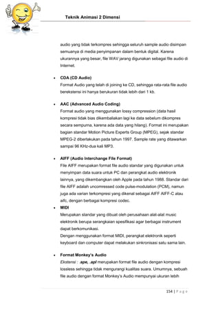 Teknik Animasi 2 Dimensi
154 | P a g e
audio yang tidak terkompres sehingga seluruh sample audio disimpan
semuanya di media penyimpanan dalam bentuk digital. Karena
ukurannya yang besar, file WAV jarang digunakan sebagai file audio di
Internet.
 CDA (CD Audio)
Format Audio yang telah di joining ke CD, sehingga rata-rata file audio
berekstensi ini hanya berukuran tidak lebih dari 1 kb.
 AAC (Advanced Audio Coding)
Format audio yang menggunakan lossy compression (data hasil
kompresi tidak bias dikembaliakan lagi ke data sebelum dikompres
secara sempurna, karena ada data yang hilang). Format ini merupakan
bagian standar Motion Picture Experts Group (MPEG), sejak standar
MPEG-2 diberlakukan pada tahun 1997. Sample rate yang ditawarkan
sampai 96 KHz-dua kali MP3.
 AIFF (Audio Interchange File Format)
File AIFF merupakan format file audio standar yang digunakan untuk
menyimpan data suara untuk PC dan perangkat audio elektronik
lainnya, yang dikembangkan oleh Apple pada tahun 1988. Standar dari
file AIFF adalah uncomressed code pulse-modulation (PCM), namun
juga ada varian terkompresi yang dikenal sebagai AIFF AIFF-C atau
aifc, dengan berbagai kompresi codec.
 MIDI
Merupakan standar yang dibuat oleh perusahaan alat-alat music
elektronik berupa serangkaian spesifikasi agar berbagai instrument
dapat berkomunikasi.
Dengan menggunakan format MIDI, perangkat elektronik seperti
keyboard dan computer dapat melakukan sinkronisasi satu sama lain.
 Format Monkey’s Audio
Ekstensi : .ape, .apl merupakan format file audio dengan kompresi
lossless sehingga tidak mengurangi kualitas suara. Umumnya, sebuah
file audio dengan format Monkey’s Audio mempunyai ukuran lebih
 