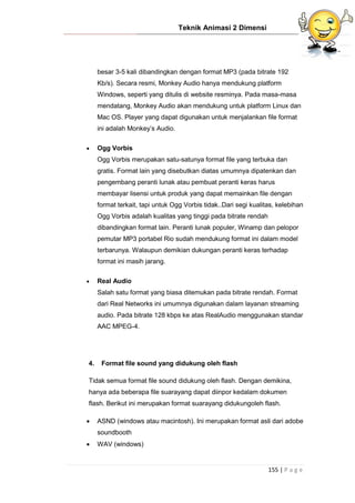 Teknik Animasi 2 Dimensi
155 | P a g e
besar 3-5 kali dibandingkan dengan format MP3 (pada bitrate 192
Kb/s). Secara resmi, Monkey Audio hanya mendukung platform
Windows, seperti yang ditulis di website resminya. Pada masa-masa
mendatang, Monkey Audio akan mendukung untuk platform Linux dan
Mac OS. Player yang dapat digunakan untuk menjalankan file format
ini adalah Monkey’s Audio.
 Ogg Vorbis
Ogg Vorbis merupakan satu-satunya format file yang terbuka dan
gratis. Format lain yang disebutkan diatas umumnya dipatenkan dan
pengembang peranti lunak atau pembuat peranti keras harus
membayar lisensi untuk produk yang dapat memainkan file dengan
format terkait, tapi untuk Ogg Vorbis tidak..Dari segi kualitas, kelebihan
Ogg Vorbis adalah kualitas yang tinggi pada bitrate rendah
dibandingkan format lain. Peranti lunak populer, Winamp dan pelopor
pemutar MP3 portabel Rio sudah mendukung format ini dalam model
terbarunya. Walaupun demikian dukungan peranti keras terhadap
format ini masih jarang.
 Real Audio
Salah satu format yang biasa ditemukan pada bitrate rendah. Format
dari Real Networks ini umumnya digunakan dalam layanan streaming
audio. Pada bitrate 128 kbps ke atas RealAudio menggunakan standar
AAC MPEG-4.
4. Format file sound yang didukung oleh flash
Tidak semua format file sound didukung oleh flash. Dengan demikina,
hanya ada beberapa file suarayang dapat diinpor kedalam dokumen
flash. Berikut ini merupakan format suarayang didukungoleh flash.
 ASND (windows atau macintosh). Ini merupakan format asli dari adobe
soundbooth
 WAV (windows)
 