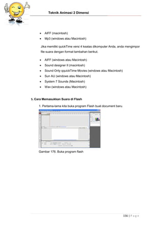Teknik Animasi 2 Dimensi
156 | P a g e
 AIFF (macintosh)
 Mp3 (windows atau Macintosh)
Jika memiliki quickTime versi 4 keatas dikomputer Anda, anda mengimpor
file suara dengan format tambahan berikut.
 AIFF (windows atau Macintosh)
 Sound designer II (macintosh)
 Sound Only qquickTime Movies (windows atau Macintosh)
 Sun AU (windows atau Macintosh)
 System 7 Sounds (Macintosh)
 Wav (windows atau Macintosh)
5. Cara Memasukkan Suara di Flash
1. Pertama-tama kita buka program Flash buat document baru.
Gambar 176. Buka program flash
 
