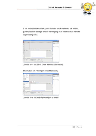 Teknik Animasi 2 Dimensi
157 | P a g e
2. klik library atau klik Crtl+L pada kyboard untuk membuka tab library..
gunanya adalah sebagai tempat file-file yang akan kita masukan nanti ke
stage/bidang kerja.
Gambar 177. Klik ctrl+L untuk membuka tab library
3.Kemudian klik File-import-Import to Library.
Gambar 178. Klik File-Import-Import to library
 