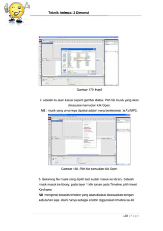 Teknik Animasi 2 Dimensi
158 | P a g e
Gambar 179. Hasil
4. setelah itu akan keluar seperti gambar diatas. Pilih file musik yang akan
dimasukan kemudian klik Open.
NB : musik yang umumnya dipakai adalah yang berekstensi .WAV/MP3.
Gambar 180. Pilih file kemudian klik Open
5. Sekarang file musik yang dipilih tadi sudah masuk ke library. Setelah
musik masuk ke library. pada layer 1.klik kanan pada Timeline. pilih Insert
Keyframe
NB :mengenai besaran timeline yang akan dipakai disesuaikan dengan
kebutuhan saja. disini hanya sebagai contoh diggunakan timeline ke-40
 