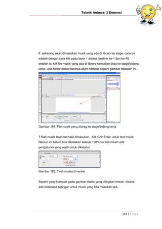 Teknik Animasi 2 Dimensi
159 | P a g e
6. sekarang akan dimasukan musik yang ada di library ke stage. caranya
adalah dengan cara klik pada layer 1 antara timeline ke-1 dan ke-40.
setelah itu klik file musik yang ada di library kemudian drag ke stage/bidang
kerja. Jika benar maka hasilnya akan nampak seperti gambar dibawah ini..
Gambar 181. File musik yang didrag ke stage/bidang kerja
7.Nah musik telah berhasil dimasukan. Klik Crtl+Enter untuk test movie.
Namun ini belum bisa dikatakan selesai 100% karena masih ada
pengaturan yang wajib untuk diketahui
Gambar 182. Test movie/ctrl+enter
Seperti yang Nampak pada gambar diatas yang dilingkari merah. disana
ada beberapa setingan untuk music yang kita masukan tadi.
 