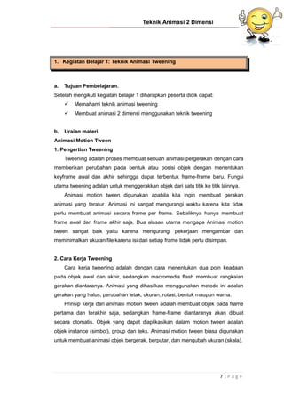 Teknik Animasi 2 Dimensi
7 | P a g e
1. Kegiatan Belajar 1: Teknik Animasi Tweening
a. Tujuan Pembelajaran.
Setelah mengikuti kegiatan belajar 1 diharapkan peserta didik dapat:
 Memahami teknik animasi tweening
 Membuat animasi 2 dimensi menggunakan teknik tweening
b. Uraian materi.
Animasi Motion Tween
1. Pengertian Tweening
Tweening adalah proses membuat sebuah animasi pergerakan dengan cara
memberikan perubahan pada bentuk atau posisi objek dengan menentukan
keyframe awal dan akhir sehingga dapat terbentuk frame-frame baru. Fungsi
utama tweening adalah untuk menggerakkan objek dari satu titik ke titik lainnya.
Animasi motion tween digunakan apabila kita ingin membuat gerakan
animasi yang teratur. Animasi ini sangat mengurangi waktu karena kita tidak
perlu membuat animasi secara frame per frame. Sebaliknya hanya membuat
frame awal dan frame akhir saja. Dua alasan utama mengapa Animasi motion
tween sangat baik yaitu karena mengurangi pekerjaan mengambar dan
meminimalkan ukuran file karena isi dari setiap frame tidak perlu disimpan.
2. Cara Kerja Tweening
Cara kerja tweening adalah dengan cara menentukan dua poin keadaan
pada objek awal dan akhir, sedangkan macromedia flash membuat rangkaian
gerakan diantaranya. Animasi yang dihasilkan menggunakan metode ini adalah
gerakan yang halus, perubahan letak, ukuran, rotasi, bentuk maupun warna.
Prinsip kerja dari animasi motion tween adalah membuat objek pada frame
pertama dan terakhir saja, sedangkan frame-frame diantaranya akan dibuat
secara otomatis. Objek yang dapat diaplikasikan dalam motion tween adalah
objek instance (simbol), group dan teks. Animasi motion tween biasa digunakan
untuk membuat animasi objek bergerak, berputar, dan mengubah ukuran (skala).
 