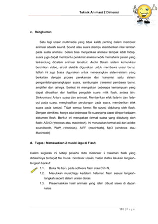 Teknik Animasi 2 Dimensi
161 | P a g e
c. Rangkuman
Satu lagi unsur multimedia yang tidak kalah penting dalam membuat
animasi adalah sound. Sound atau suara mampu memberikan nilai tambah
pada suatu animasi. Selain bisa menjadikan animasi tampak lebih hidup,
suara juga dapat membantu penikmat animasi lebih memahami pesan yang
terkandung didalam animasi tersebut. Audio Dalam sistem komunikasi
bercirikan video, sinyal elektrik digunakan untuk membawa unsur bunyi.
Istilah ini juga biasa digunakan untuk menerangkan sistem-sistem yang
berkaitan dengan proses perekaman dan transmisi yaitu sistem
pengambilan/penangkapan suara, sambungan transmisi pembawa bunyi,
amplifier dan lainnya. Berikut ini merupakan beberapa kemampuan yang
dapat dihasilkan dari fasilitas pengolah suara milik flash, antara lain:
Sinkronisasi Antara suara dan animasi, Memberikan efek fade-in dan fade-
out pada suara, menghasilkan perulangan pada suara, memberikan efek
suara pada tombol. Tidak semua format file sound didukung oleh flash.
Dengan demikina, hanya ada beberapa file suarayang dapat diinpor kedalam
dokumen flash. Berikut ini merupakan format suara yang didukung oleh
flash: ASND (windows atau macintosh). Ini merupakan format asli dari adobe
soundbooth, WAV (windows), AIFF (macintosh), Mp3 (windows atau
Macintosh)
d. Tugas : Memasukkan 2 musik/ lagu di Flash
Dalam kegiatan ini setiap peserta didik membuat 2 halaman flash yang
didalamnya terdapat file musik. Berdasar uraian materi diatas lakukan langkah-
langkah berikut:
1.1. Buka file baru pada software flash atau Ctrl+N.
1.2. Masukkan music/lagu kedalam halaman flash sesuai langkah-
langkah seperti dalam uraian diatas
1.3. Presentasikan hasil animasi yang telah dibuat siswa di depan
kelas
 