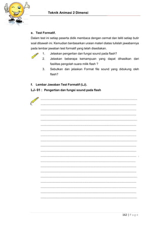 Teknik Animasi 2 Dimensi
162 | P a g e
e. Test Formatif.
Dalam test ini setiap peserta didik membaca dengan cermat dan teliti setiap butir
soal dibawah ini. Kemudian berdasarkan uraian materi diatas tulislah jawabannya
pada lembar jawaban test formatif yang telah disediakan.
1. Jelaskan pengertian dan fungsi sound pada flash?
2. Jelaskan beberapa kemampuan yang dapat dihasilkan dari
fasilitas pengolah suara milik flash ?
3. Sebutkan dan jelaskan Format file sound yang didukung oleh
flash?
f. Lembar Jawaban Test Formatif (LJ).
LJ- 01 : Pengertian dan fungsi sound pada flash
....................................................................................................................
...................................................................................................................
...................................................................................................................
...................................................................................................................
....................................................................................................................
...................................................................................................................
...................................................................................................................
...................................................................................................................
....................................................................................................................
...................................................................................................................
...................................................................................................................
................................................................................................................... .
..................................................................................................................
...................................................................................................................
...................................................................................................................
....................................................................................................................
...................................................................................................................
...................................................................................................................
...................................................................................................................
....................................................................................................................
 