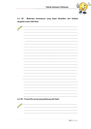 Teknik Animasi 2 Dimensi
163 | P a g e
LJ- 02 : Beberapa kemampuan yang dapat dihasilkan dari fasilitas
pengolah suara milik flash
....................................................................................................................
...................................................................................................................
...................................................................................................................
...................................................................................................................
...................................................................................................................
.................................................................................................................
...................................................................................................................
...................................................................................................................
...................................................................................................................
...................................................................................................................
...................................................................................................................
...................................................................................................................
...................................................................................................................
...................................................................................................................
...................................................................................................................
.................................................................................................................
...................................................................................................................
. ...................................................................................................................
...................................................................................................................
...................................................................................................................
...................................................................................................................
...................................................................................................................
.................................................................................................................
...................................................................................................................
...................................................................................................................
LJ- 03 : Format file sound yang didukung oleh flash
....................................................................................................................
...................................................................................................................
...................................................................................................................
...................................................................................................................
 