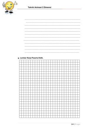 Teknik Animasi 2 Dimensi
164 | P a g e
...................................................................................................................
.................................................................................................................
...................................................................................................................
...................................................................................................................
...................................................................................................................
...................................................................................................................
...................................................................................................................
...................................................................................................................
...................................................................................................................
...................................................................................................................
...................................................................................................................
.................................................................................................................
g. Lembar Kerja Peserta Didik.
 