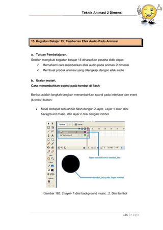 Teknik Animasi 2 Dimensi
165 | P a g e
15. Kegiatan Belajar 15: Pemberian Efek Audio Pada Animasi
a. Tujuan Pembelajaran.
Setelah mengikuti kegiatan belajar 15 diharapkan peserta didik dapat:
 Memahami cara memberikan efek audio pada animasi 2 dimensi
 Membuat produk animasi yang dilengkapi dengan efek audio
b. Uraian materi.
Cara menambahkan sound pada tombol di flash
Berikut adalah langkah-langkah menambahkan sound pada interface dan event
(kondisi) button:
 Misal terdapat sebuah file flash dengan 2 layer. Layer 1 akan diisi
background music, dan layer 2 diisi dengan tombol.
Gambar 183. 2 layer- 1.diisi background music , 2. Diisi tombol
 