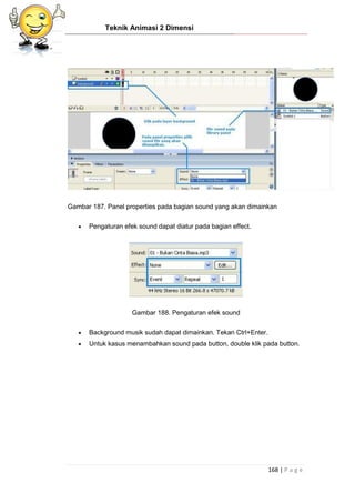 Teknik Animasi 2 Dimensi
168 | P a g e
Gambar 187. Panel properties pada bagian sound yang akan dimainkan
 Pengaturan efek sound dapat diatur pada bagian effect.
Gambar 188. Pengaturan efek sound
 Background musik sudah dapat dimainkan. Tekan Ctrl+Enter.
 Untuk kasus menambahkan sound pada button, double klik pada button.
 