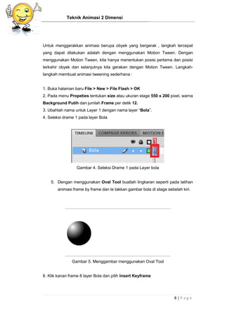 Teknik Animasi 2 Dimensi
8 | P a g e
Untuk menggerakkan animasi berupa obyek yang bergerak , langkah tercepat
yang dapat dilakukan adalah dengan menggunakan Motion Tween. Dengan
menggunakan Motion Tween, kita hanya menentukan posisi pertama dan posisi
terkahir obyek dan selanjutnya kita gerakan dengan Motion Tween. Langkah-
langkah membuat animasi tweening sederhana :
1. Buka halaman baru File > New > File Flash > OK
2. Pada menu Propeties tentukan size atau ukuran stage 550 x 200 pixel, warna
Background Putih dan jumlah Frame per detik 12.
3. Ubahlah nama untuk Layer 1 dengan nama layer “Bola”.
4. Seleksi drame 1 pada layer Bola
Gambar 4. Seleksi Drame 1 pada Layer bola
5. Dengan menggunakan Oval Tool buatlah lingkaran seperti pada latihan
animasi frame by frame dan le takkan gambar bola di stage sebelah kiri.
Gambar 5. Menggambar menggunakan Oval Tool
6. Klik kanan frame 8 layer Bola dan pilih Insert Keyframe
 
