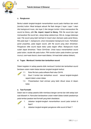 Teknik Animasi 2 Dimensi
170 | P a g e
c. Rangkuman
Berikut adalah langkah-langkah menambahkan sound pada interface dan event
(kondisi) button: Misal terdapat sebuah file flash dengan 2 layer. Layer 1 akan
diisi background music, dan layer 2 diisi dengan tombol. Untuk memasukkan file
sound ke library, pilih file, import, import to library. Pilih file sound jika ingin
memasukkan file sound lain, ulangi tahap sebelumnya. Klik ok, tunggu beberapa
saat. File sound yang telah berhasil di import akan disimpan pada panel library.
Klik pada layer 1, background, untuk menyisipkan background music. Perhatikan
panel properties, pada bagian sound, pilih file sound yang akan dimainkan.
Pengaturan efek sound dapat diatur pada bagian effect. Background musik
sudah dapat dimainkan. Tekan Ctrl+Enter. Untuk kasus menambahkan sound
pada button, double klik pada button. Pilih kondisi button pada timeline (up=saat
muncul, over=saat disorot, down=saat ditekan, hit=saat telah selesai ditekan).
d. Tugas : Membuat 3 tombol dan tambahkan sound
Dalam kegiatan ini setiap peserta didik membuat 3 tombol dan tambahkan sound
berdasar uraian materi diatas lakukan langkah-langkah berikut:
1.1. Buka file baru pada software flash atau Ctrl+N.
1.2. Buat 3 tombol dan tambahkan sound sesuai langkah-langkah
seperti dalam uraian diatas
1.3. Presentasikan hasil animasi yang telah dibuat siswa di depan
kelas
e. Test Formatif.
Dalam test ini setiap peserta didik membaca dengan cermat dan teliti setiap butir
soal dibawah ini. Kemudian berdasarkan uraian materi diatas tulislah jawabannya
pada lembar jawaban test formatif yang telah disediakan.
1. Jelaskan langkah-langkah menambahkan sound pada tombol di
flash?
2. Jelaskan langkah-langkah pengaturan efek sound di flash ?
 